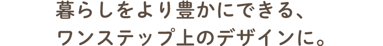 暮らしをより豊かにできる、ワンステップ上のデザインへ